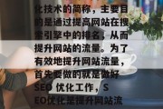 SEO 是搜索引擎优化技术的简称,主要目的是通过提高网站在搜索引擎中的排名,从而提升网站的流量。为了有效地提升网站流量,首先要做的就是做好 SEO 优化工作,SEO优化是提升网站流量的关键 SEO 是搜索引擎优化技术的简称,主要目的是通过提高网站在搜索引擎中的排名,从而提升网站的流量。为了有效地提升网站流量,首先要做的就是做好 SEO 优化工作,SEO优化是提升网站流量的关键