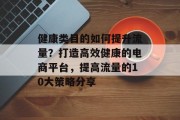健康类目的如何提升流量?打造高效健康的电商平台,提高流量的10大策略分享 健康类目的如何提升流量?打造高效健康的电商平台,提高流量的10大策略分享
