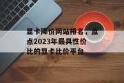 显卡降价网站排名,盘点2023年最具性价比的显卡比价平台 显卡降价网站排名,盘点2023年最具性价比的显卡比价平台