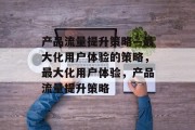 产品流量提升策略—最大化用户体验的策略,最大化用户体验,产品流量提升策略 产品流量提升策略—最大化用户体验的策略,最大化用户体验,产品流量提升策略