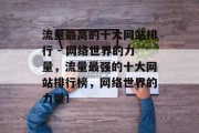 流量最高的十大网站排行 - 网络世界的力量,流量最强的十大网站排行榜,网络世界的力量! 流量最高的十大网站排行 - 网络世界的力量,流量最强的十大网站排行榜,网络世界的力量!