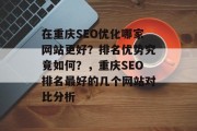 在重庆SEO优化哪家网站更好?排名优势究竟如何?,重庆SEO排名最好的几个网站对比分析 在重庆SEO优化哪家网站更好?排名优势究竟如何?,重庆SEO排名最好的几个网站对比分析
