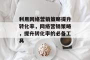 利用网络营销策略提升转化率,网络营销策略,提升转化率的必备工具 利用网络营销策略提升转化率,网络营销策略,提升转化率的必备工具