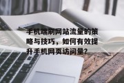 手机端刷网站流量的策略与技巧,如何有效提升手机网页访问量? 手机端刷网站流量的策略与技巧,如何有效提升手机网页访问量?