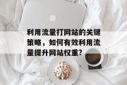 利用流量打网站的关键策略,如何有效利用流量提升网站权重? 利用流量打网站的关键策略,如何有效利用流量提升网站权重?