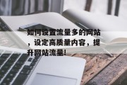 如何设置流量多的网站,设定高质量内容,提升网站流量! 如何设置流量多的网站,设定高质量内容,提升网站流量!