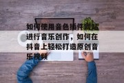 如何使用音色插件网站进行音乐创作,如何在抖音上轻松打造原创音乐视频 如何使用音色插件网站进行音乐创作,如何在抖音上轻松打造原创音乐视频