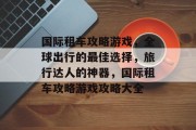 国际租车攻略游戏,全球出行的最佳选择,旅行达人的神器,国际租车攻略游戏攻略大全 国际租车攻略游戏,全球出行的最佳选择,旅行达人的神器,国际租车攻略游戏攻略大全