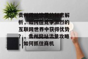 贵州网站流量的秘密解析,如何在竞争激烈的互联网世界中获得优势?,贵州网站流量攻略,如何抓住商机 贵州网站流量的秘密解析,如何在竞争激烈的互联网世界中获得优势?,贵州网站流量攻略,如何抓住商机