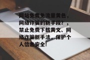 网站免费免流量黄色,网络诈骗的新手段?,禁止免费下载黄文、网络诈骗新手法,保护个人信息安全! 网站免费免流量黄色,网络诈骗的新手段?,禁止免费下载黄文、网络诈骗新手法,保护个人信息安全!