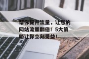 帮你提升流量,让您的网站流量翻倍!5大策略让你立刻受益! 帮你提升流量,让您的网站流量翻倍!5大策略让你立刻受益!