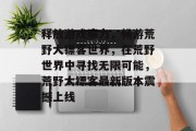释放游戏魔力,畅游荒野大镖客世界,在荒野世界中寻找无限可能,荒野大镖客最新版本震撼上线 释放游戏魔力,畅游荒野大镖客世界,在荒野世界中寻找无限可能,荒野大镖客最新版本震撼上线