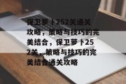 保卫萝卜252关通关攻略,策略与技巧的完美结合,保卫萝卜252关,策略与技巧的完美结合通关攻略 保卫萝卜252关通关攻略,策略与技巧的完美结合,保卫萝卜252关,策略与技巧的完美结合通关攻略