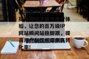 打造百万级IP网站,提升网站流量与用户体验,让您的百万级IP网站瞬间站稳脚跟,提高用户黏性并带来高转化率! 打造百万级IP网站,提升网站流量与用户体验,让您的百万级IP网站瞬间站稳脚跟,提高用户黏性并带来高转化率!