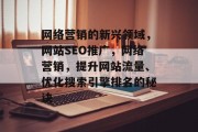 网络营销的新兴领域,网站SEO推广,网络营销,提升网站流量、优化搜索引擎排名的秘诀 网络营销的新兴领域,网站SEO推广,网络营销,提升网站流量、优化搜索引擎排名的秘诀