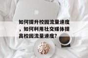 如何提升校园流量速度,如何利用社交媒体提高校园流量速度? 如何提升校园流量速度,如何利用社交媒体提高校园流量速度?