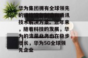 华为集团拥有全球领先的通信设备制造和通讯技术解决方案。近年来,随着科技的发展,华为的流量业务也在稳步增长,华为5G全球领先企业 华为集团拥有全球领先的通信设备制造和通讯技术解决方案。近年来,随着科技的发展,华为的流量业务也在稳步增长,华为5G全球领先企业