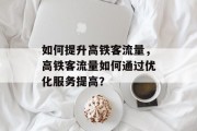 如何提升高铁客流量,高铁客流量如何通过优化服务提高? 如何提升高铁客流量,高铁客流量如何通过优化服务提高?