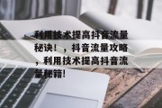利用技术提高抖音流量秘诀!,抖音流量攻略,利用技术提高抖音流量秘籍! 利用技术提高抖音流量秘诀!,抖音流量攻略,利用技术提高抖音流量秘籍!