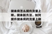 健身房怎么提升流量上限,健身新方法,如何提升健身房的流量上限? 健身房怎么提升流量上限,健身新方法,如何提升健身房的流量上限?