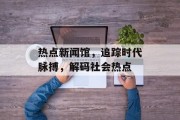 热点新闻馆，追踪时代脉搏，解码社会热点