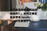 如何安装和使用网站后端插件?,如何正确安装并使用JavaScript浏览器插件? 如何安装和使用网站后端插件?,如何正确安装并使用JavaScript浏览器插件?