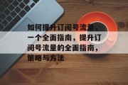 如何提升订阅号流量，一个全面指南，提升订阅号流量的全面指南，策略与方法