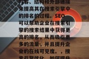SEO(搜索引擎优化)是指通过优化网站的内容、结构和外部链接来提高其在搜索引擎中的排名的过程。SEO可以帮助企业在搜索引擎的搜索结果中获得更高的排名,从而吸引更多的流量,并且提升企业的在线可见度。,搜索引擎优化,如何提升企业在线可见度和流量? SEO(搜索引擎优化)是指通过优化网站的内容、结构和外部链接来提高其在搜索引擎中的排名的过程。SEO可以帮助企业在搜索引擎的搜索结果中获得更高的排名,从而吸引更多的流量,并且提升企业的在线可见度。,搜索引擎优化,如何提升企业在线可见度和流量?