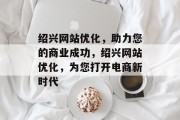 绍兴网站优化,助力您的商业成功,绍兴网站优化,为您打开电商新时代 绍兴网站优化,助力您的商业成功,绍兴网站优化,为您打开电商新时代
