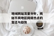 地域网站流量分析,揭秘不同地区网络热点的变迁与趋势 地域网站流量分析,揭秘不同地区网络热点的变迁与趋势