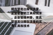 提升管出口摩尔流量,企业必备的工具和技术,企业管理利器,提高管道出口摩尔流量的实用工具和技术 提升管出口摩尔流量,企业必备的工具和技术,企业管理利器,提高管道出口摩尔流量的实用工具和技术