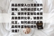 商品橱窗入口流量提升策略,如何通过优化产品、提供丰富体验来提高销售转化率,销售转化王,如何通过优化商品和丰富体验提升店铺流量? 商品橱窗入口流量提升策略,如何通过优化产品、提供丰富体验来提高销售转化率,销售转化王,如何通过优化商品和丰富体验提升店铺流量?