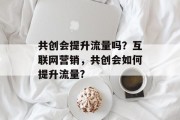 共创会提升流量吗?互联网营销,共创会如何提升流量? 共创会提升流量吗?互联网营销,共创会如何提升流量?