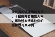 提升自拍馆流量的方法,十招提升自拍馆人气,爆款好方法来让你的摄影界与众不同 提升自拍馆流量的方法,十招提升自拍馆人气,爆款好方法来让你的摄影界与众不同
