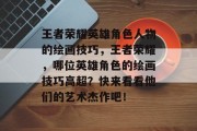 王者荣耀英雄角色人物的绘画技巧，王者荣耀，哪位英雄角色的绘画技巧高超？快来看看他们的艺术杰作吧！