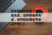 证件照插件免费下载网站大全,证件照插件大全,如何轻松拥有专业证件照 证件照插件免费下载网站大全,证件照插件大全,如何轻松拥有专业证件照