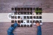 京东图书流量提升策略，优化购物流程，提高转化率，京东图书流量提升策略，优化购物流程、提高转化率