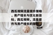 西瓜视频流量提升策略,用户增长与优化新目标,西瓜视频,流量提升与用户增长的策略 西瓜视频流量提升策略,用户增长与优化新目标,西瓜视频,流量提升与用户增长的策略