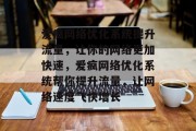 爱疯网络优化系统提升流量,让你的网络更加快速,爱疯网络优化系统帮你提升流量,让网络速度飞快增长 爱疯网络优化系统提升流量,让你的网络更加快速,爱疯网络优化系统帮你提升流量,让网络速度飞快增长
