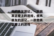 我的男友游记,一款我真正爱上的游戏,我男朋友的游记,一款他真正爱上的游戏 我的男友游记,一款我真正爱上的游戏,我男朋友的游记,一款他真正爱上的游戏