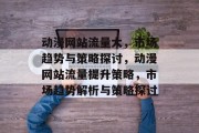 动漫网站流量大,市场趋势与策略探讨,动漫网站流量提升策略,市场趋势解析与策略探讨 动漫网站流量大,市场趋势与策略探讨,动漫网站流量提升策略,市场趋势解析与策略探讨