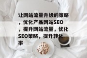 让网站流量升级的策略,优化产品网站SEO,提升网站流量,优化SEO策略,提升转化率 让网站流量升级的策略,优化产品网站SEO,提升网站流量,优化SEO策略,提升转化率