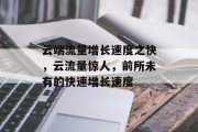 云端流量增长速度之快,云流量惊人,前所未有的快速增长速度 云端流量增长速度之快,云流量惊人,前所未有的快速增长速度