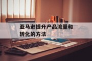 亚马逊提升产品流量和转化的方法 亚马逊提升产品流量和转化的方法