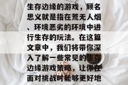 生存边缘游戏攻略,你想要怎样度过难关呢?生存边缘的游戏,顾名思义就是指在荒无人烟、环境恶劣的环境中进行生存的玩法。在这篇文章中,我们将带你深入了解一些常见的生存边缘游戏策略,让你在面对挑战时能够更好地应对。,生存边缘游戏攻略,五大生存技巧 生存边缘游戏攻略,你想要怎样度过难关呢?生存边缘的游戏,顾名思义就是指在荒无人烟、环境恶劣的环境中进行生存的玩法。在这篇文章中,我们将带你深入了解一些常见的生存边缘游戏策略,让你在面对挑战时能够更好地应对。,生存边缘游戏攻略,五大生存技巧