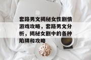 套路男文揭秘女性剧情游戏攻略,套路男文分析,揭秘女剧中的各种陷阱和攻略 套路男文揭秘女性剧情游戏攻略,套路男文分析,揭秘女剧中的各种陷阱和攻略