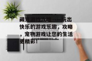 藏宠游戏攻略——玩出快乐的游戏乐趣,攻略,宠物游戏让您的生活更精彩! 藏宠游戏攻略——玩出快乐的游戏乐趣,攻略,宠物游戏让您的生活更精彩!