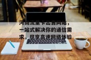 河南流量卡出售网站，一站式解决你的通信需求，尽享高速网络体验