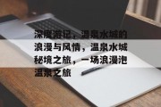 深度游记,温泉水城的浪漫与风情,温泉水城秘境之旅,一场浪漫泡温泉之旅 深度游记,温泉水城的浪漫与风情,温泉水城秘境之旅,一场浪漫泡温泉之旅