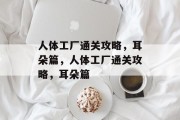 人体工厂通关攻略，耳朵篇，人体工厂通关攻略，耳朵篇